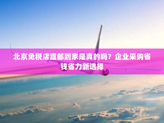 北京免税店直邮到家是真的吗？企业采购省钱省力新选择