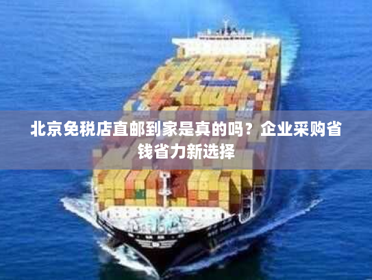北京免税店直邮到家是真的吗？企业采购省钱省力新选择