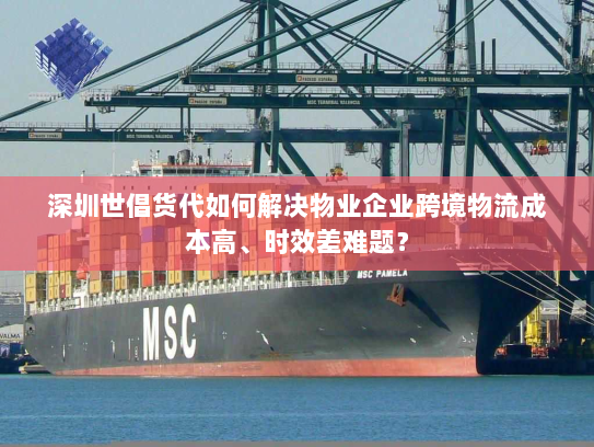 深圳世倡货代如何解决物业企业跨境物流成本高、时效差难题？