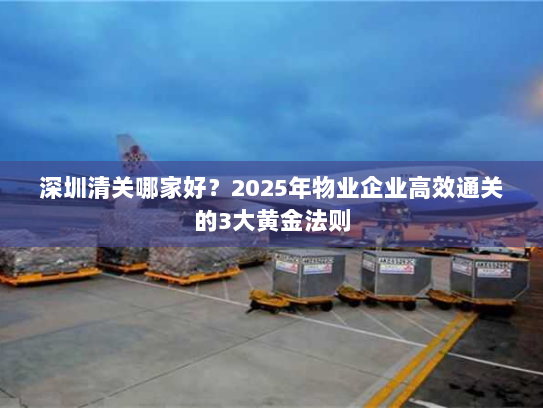 深圳清关哪家好?2025年物业企业高效通关的3大黄金法则 深圳清关哪家好?2025年物业企业高效通关的3大黄金法则