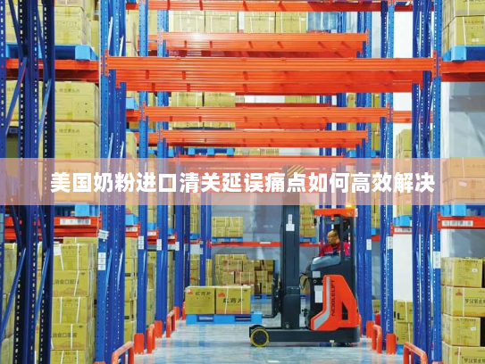 美国奶粉进口清关延误痛点如何高效解决 美国奶粉进口清关延误痛点如何高效解决