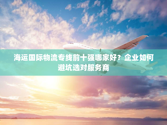 海运国际物流专线前十强哪家好？企业如何避坑选对服务商