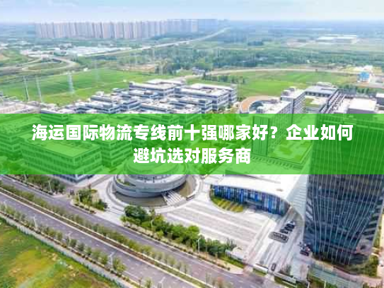 海运国际物流专线前十强哪家好？企业如何避坑选对服务商