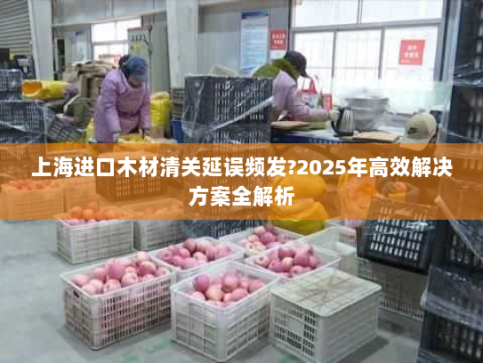 上海进口木材清关延误频发?2025年高效解决方案全解析 上海进口木材清关延误频发?2025年高效解决方案全解析