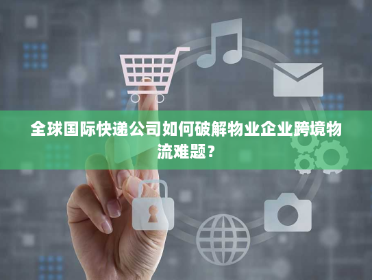 全球国际快递公司如何破解物业企业跨境物流难题？