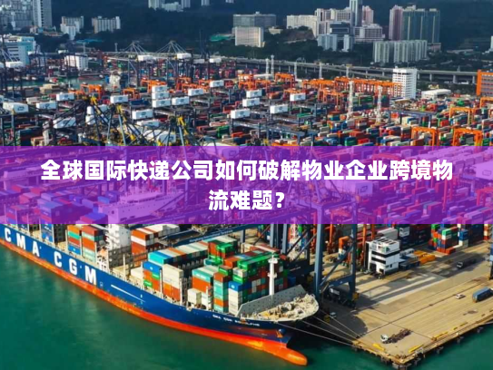 全球国际快递公司如何破解物业企业跨境物流难题？