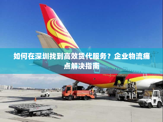 如何在深圳找到高效货代服务?企业物流痛点解决指南 如何在深圳找到高效货代服务?企业物流痛点解决指南