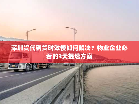 深圳货代到货时效慢如何解决？物业企业必看的3天提速方案