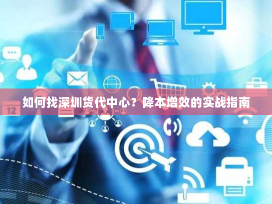 如何找深圳货代中心?降本增效的实战指南 如何找深圳货代中心?降本增效的实战指南