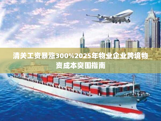 清关工资暴涨300%2025年物业企业跨境物资成本突围指南 清关工资暴涨300%2025年物业企业跨境物资成本突围指南