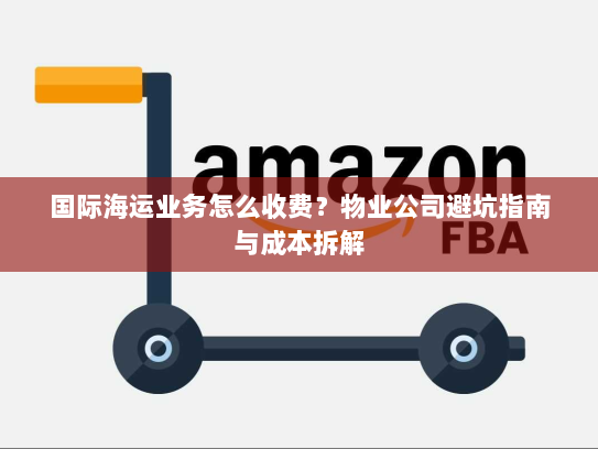 国际海运业务怎么收费？物业公司避坑指南与成本拆解