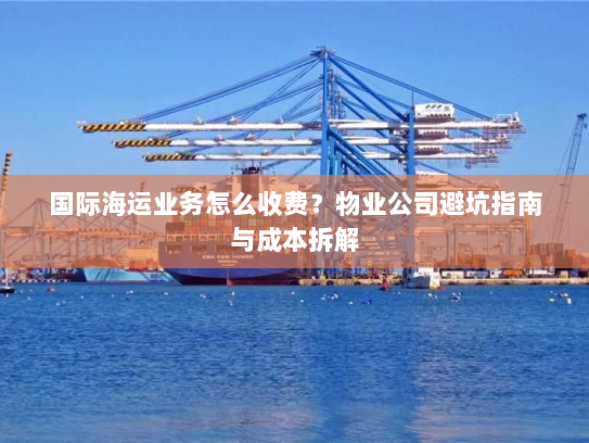 国际海运业务怎么收费？物业公司避坑指南与成本拆解
