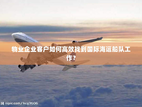 物业企业客户如何高效找到国际海运船队工作? 物业企业客户如何高效找到国际海运船队工作?