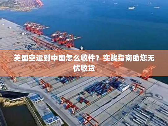 英国空运到中国怎么收件?实战指南助您无忧收货 英国空运到中国怎么收件?实战指南助您无忧收货
