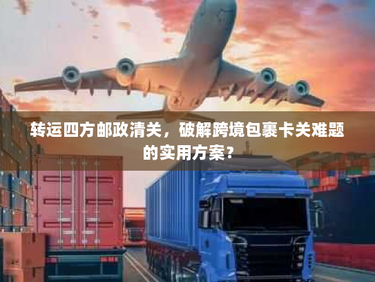 转运四方邮政清关，破解跨境包裹卡关难题的实用方案？