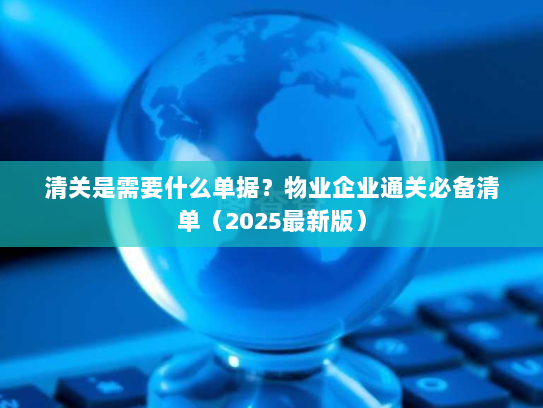 清关是需要什么单据？物业企业通关必备清单（2025最新版）