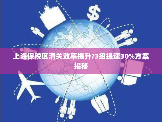 上海保税区清关效率提升?3招提速30%方案揭秘 上海保税区清关效率提升?3招提速30%方案揭秘