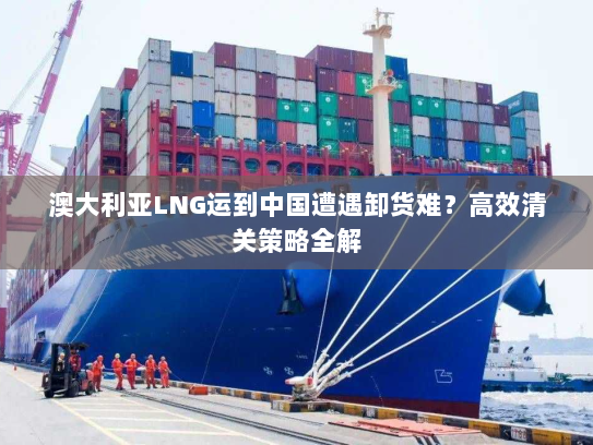 澳大利亚LNG运到中国遭遇卸货难？高效清关策略全解
