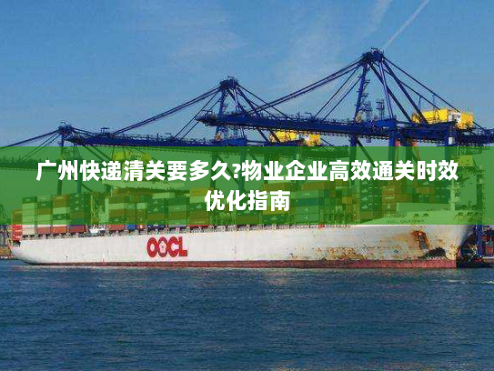广州快递清关要多久?物业企业高效通关时效优化指南