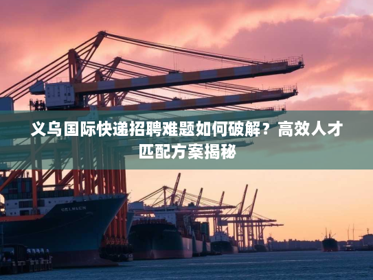 义乌国际快递招聘难题如何破解？高效人才匹配方案揭秘