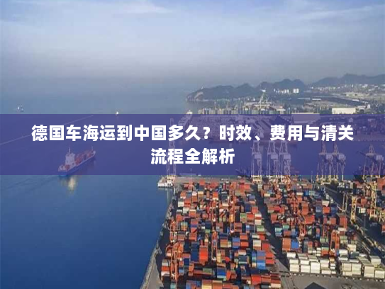 德国车海运到中国多久？时效、费用与清关流程全解析