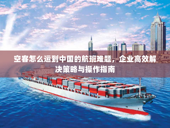 空客怎么运到中国的航班难题，企业高效解决策略与操作指南