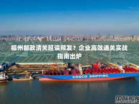 福州邮政清关延误频发?企业高效通关实战指南出炉 福州邮政清关延误频发?企业高效通关实战指南出炉