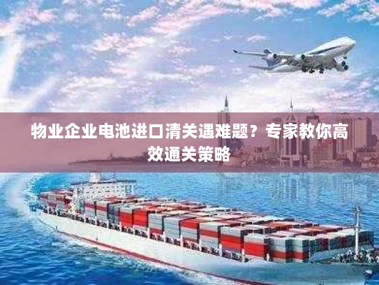 物业企业电池进口清关遇难题?专家教你高效通关策略 物业企业电池进口清关遇难题?专家教你高效通关策略