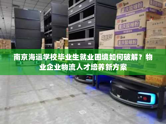 南京海运学校毕业生就业困境如何破解？物业企业物流人才培养新方案