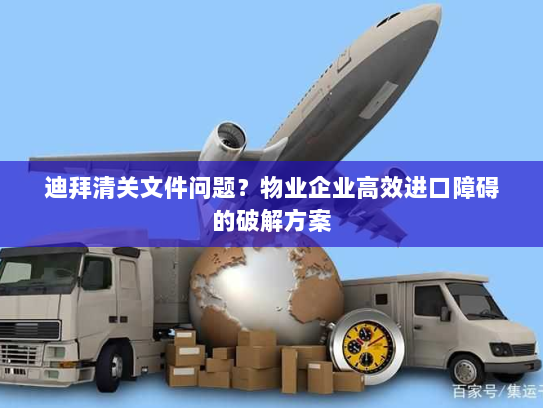 迪拜清关文件问题?物业企业高效进口障碍的破解方案 迪拜清关文件问题?物业企业高效进口障碍的破解方案