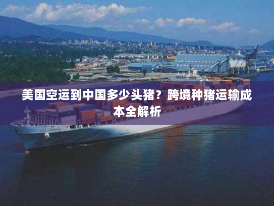 美国空运到中国多少头猪?跨境种猪运输成本全解析 美国空运到中国多少头猪?跨境种猪运输成本全解析