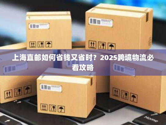 上海直邮如何省钱又省时？2025跨境物流必看攻略