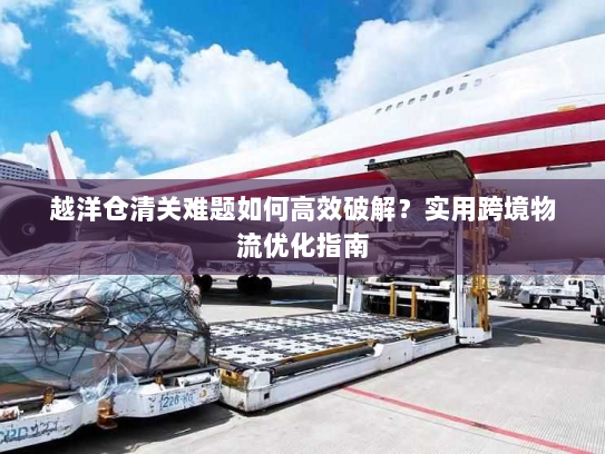 越洋仓清关难题如何高效破解?实用跨境物流优化指南 越洋仓清关难题如何高效破解?实用跨境物流优化指南