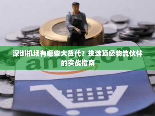 深圳机场有哪些大货代?挑选顶级物流伙伴的实战指南 深圳机场有哪些大货代?挑选顶级物流伙伴的实战指南