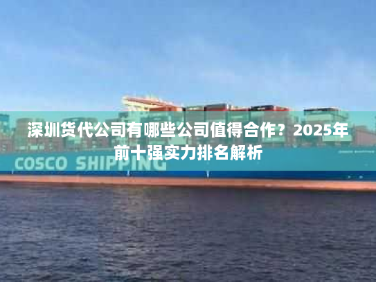 深圳货代公司有哪些公司值得合作?2025年前十强实力排名解析 深圳货代公司有哪些公司值得合作?2025年前十强实力排名解析