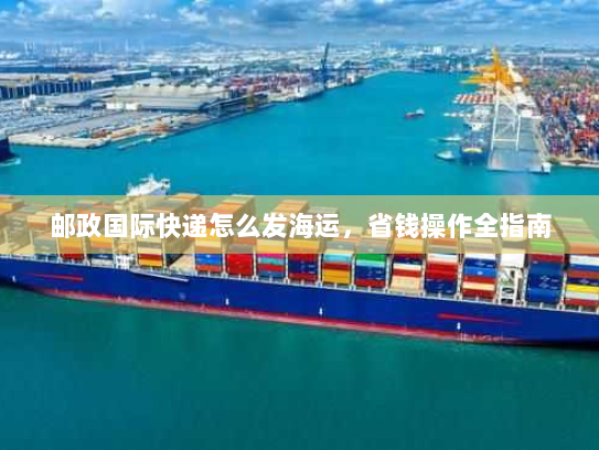 邮政国际快递怎么发海运,省钱操作全指南 邮政国际快递怎么发海运,省钱操作全指南