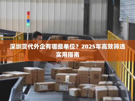 深圳货代外企有哪些单位？2025年高效筛选实用指南