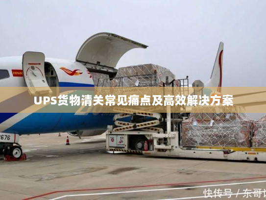 UPS货物清关常见痛点及高效解决方案 UPS货物清关常见痛点及高效解决方案
