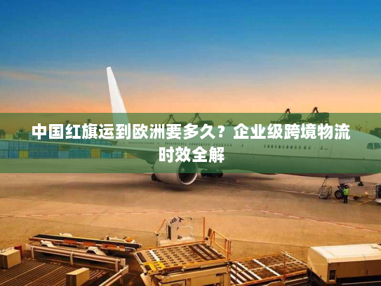 中国红旗运到欧洲要多久?企业级跨境物流时效全解 中国红旗运到欧洲要多久?企业级跨境物流时效全解