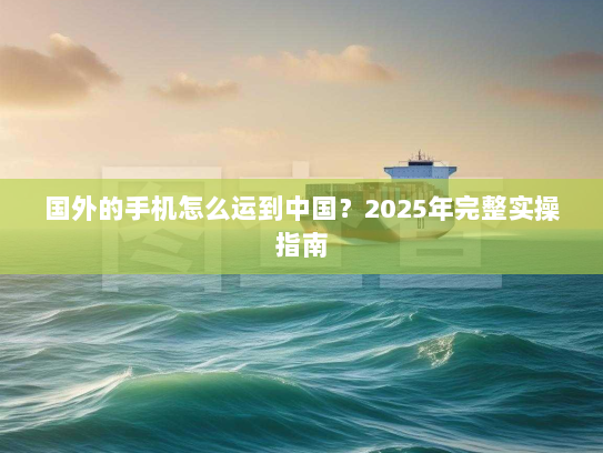 国外的手机怎么运到中国?2025年完整实操指南 国外的手机怎么运到中国?2025年完整实操指南