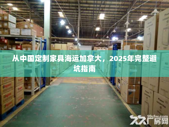 从中国定制家具海运加拿大,2025年完整避坑指南 从中国定制家具海运加拿大,2025年完整避坑指南