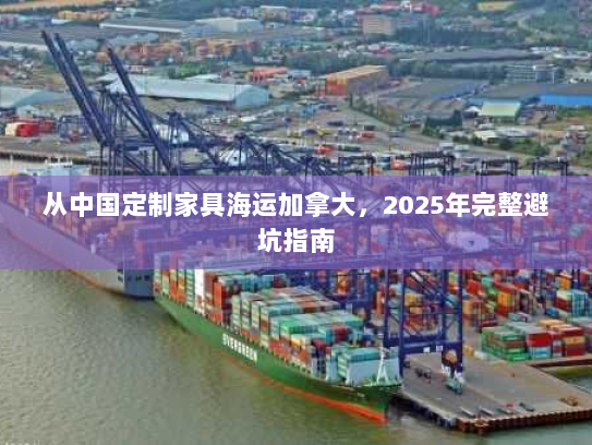 从中国定制家具海运加拿大,2025年完整避坑指南 从中国定制家具海运加拿大,2025年完整避坑指南