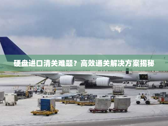 硬盘进口清关难题？高效通关解决方案揭秘
