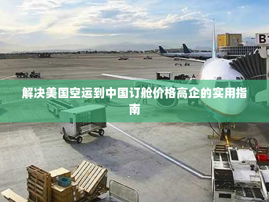解决美国空运到中国订舱价格高企的实用指南