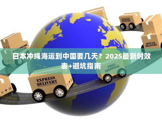 日本冲绳海运到中国要几天?2025最新时效表+避坑指南 日本冲绳海运到中国要几天?2025最新时效表+避坑指南