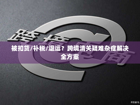 被扣货/补税/退运?跨境清关疑难杂症解决全方案 被扣货/补税/退运?跨境清关疑难杂症解决全方案