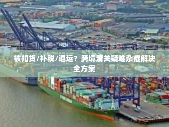 被扣货/补税/退运?跨境清关疑难杂症解决全方案 被扣货/补税/退运?跨境清关疑难杂症解决全方案