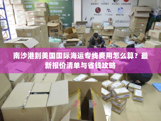 南沙港到美国国际海运专线费用怎么算？最新报价清单与省钱攻略