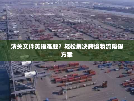 清关文件英语难题？轻松解决跨境物流障碍方案