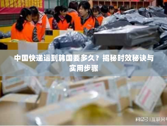 中国快递运到韩国要多久?揭秘时效秘诀与实用步骤 中国快递运到韩国要多久?揭秘时效秘诀与实用步骤